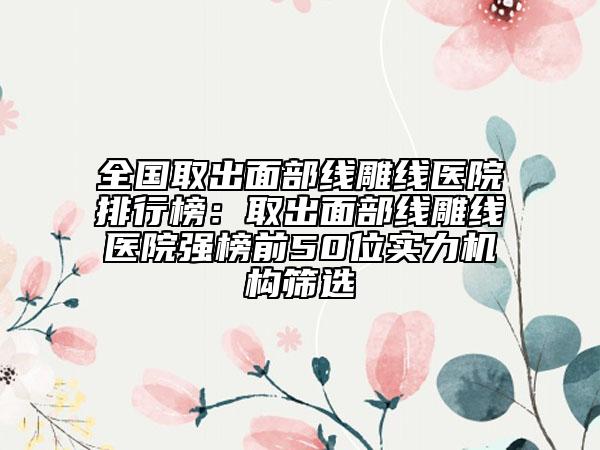 全國取出面部線雕線醫(yī)院排行榜：取出面部線雕線醫(yī)院強(qiáng)榜前50位實(shí)力機(jī)構(gòu)篩選