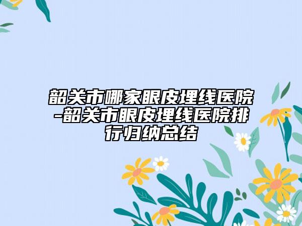 韶關市哪家眼皮埋線醫(yī)院-韶關市眼皮埋線醫(yī)院排行歸納總結