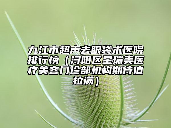 九江市超聲去眼袋術(shù)醫(yī)院排行榜（潯陽區(qū)星瑞美醫(yī)療美容門診部機(jī)構(gòu)期待值拉滿）