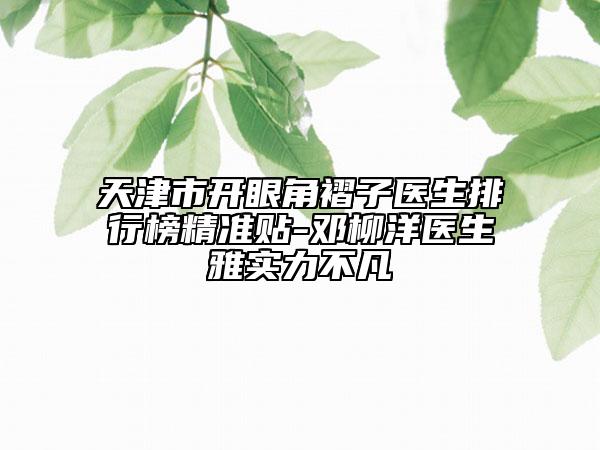 天津市開眼角褶子醫(yī)生排行榜精準貼-鄧柳洋醫(yī)生雅實力不凡