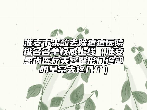 淮安市果酸去除痘痘醫(yī)院排名名單權(quán)威上線（淮安恩尚醫(yī)療美容整形門診部明星常去這幾個）