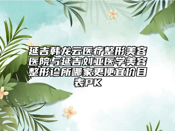 延吉韓龍云醫(yī)療整形美容醫(yī)院與延吉劉亞醫(yī)學(xué)美容整形診所哪家更便宜價目表PK