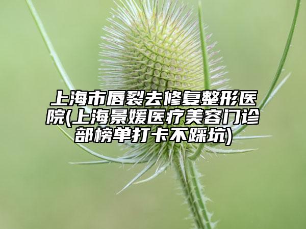 上海市唇裂去修復整形醫(yī)院(上海景媛醫(yī)療美容門診部榜單打卡不踩坑)