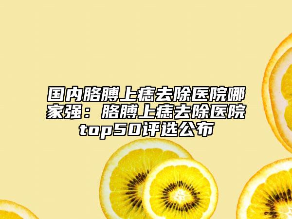 國內(nèi)胳膊上痣去除醫(yī)院哪家強：胳膊上痣去除醫(yī)院top50評選公布