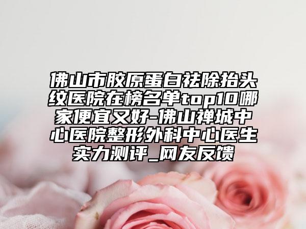 佛山市膠原蛋白祛除抬頭紋醫(yī)院在榜名單top10哪家便宜又好-佛山禪城中心醫(yī)院整形外科中心醫(yī)生實力測評_網(wǎng)友反饋