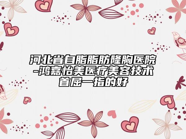 河北省自脂脂肪隆胸醫(yī)院-鴻嘉怡美醫(yī)療美容技術(shù)首屈一指的好