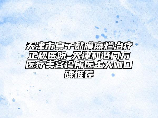 天津市鼻子黏膜糜爛治療正規(guī)醫(yī)院-天津和諧同方醫(yī)療美容診所醫(yī)生大咖口碑推薦