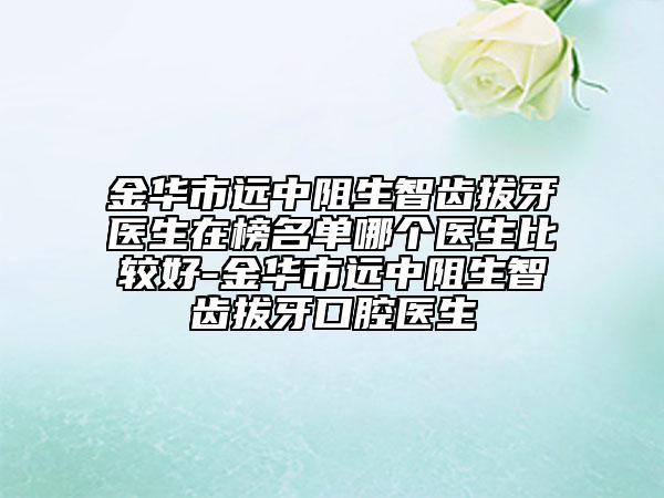 金華市遠(yuǎn)中阻生智齒拔牙醫(yī)生在榜名單哪個(gè)醫(yī)生比較好-金華市遠(yuǎn)中阻生智齒拔牙口腔醫(yī)生