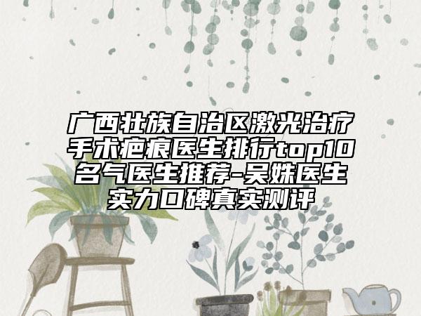 廣西壯族自治區(qū)激光治療手術(shù)疤痕醫(yī)生排行top10名氣醫(yī)生推薦-吳姝醫(yī)生實力口碑真實測評