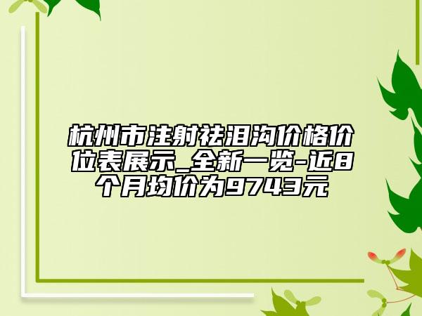 杭州市注射祛淚溝價(jià)格價(jià)位表展示_全新一覽-近8個(gè)月均價(jià)為9743元