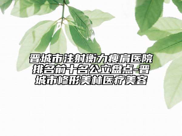 晉城市注射衡力瘦肩醫(yī)院排名前十名公立盤點(diǎn)-晉城市修形美林醫(yī)療美容