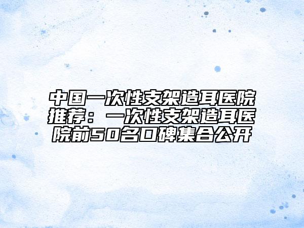 中國一次性支架造耳醫(yī)院推薦：一次性支架造耳醫(yī)院前50名口碑集合公開