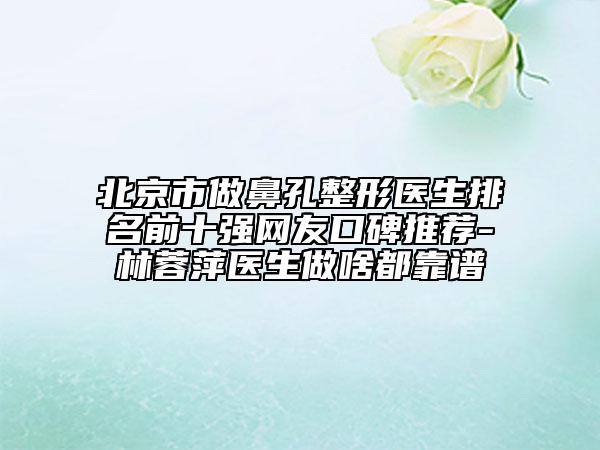北京市做鼻孔整形醫(yī)生排名前十強網(wǎng)友口碑推薦-林蓉萍醫(yī)生做啥都靠譜