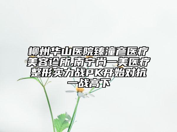 柳州華山醫(yī)院臻潼彥醫(yī)療美容診所,南寧尚一美醫(yī)療整形實(shí)力戰(zhàn)PK開始對抗一戰(zhàn)高下