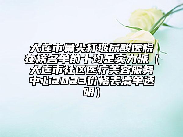大連市鼻尖打玻尿酸醫(yī)院在榜名單前十均是實力派（大連市社區(qū)醫(yī)療美容服務(wù)中心2023價格表清單透明）