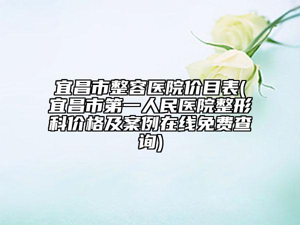 宜昌市整容醫(yī)院價目表(宜昌市第一人民醫(yī)院整形科價格及案例在線免費(fèi)查詢)