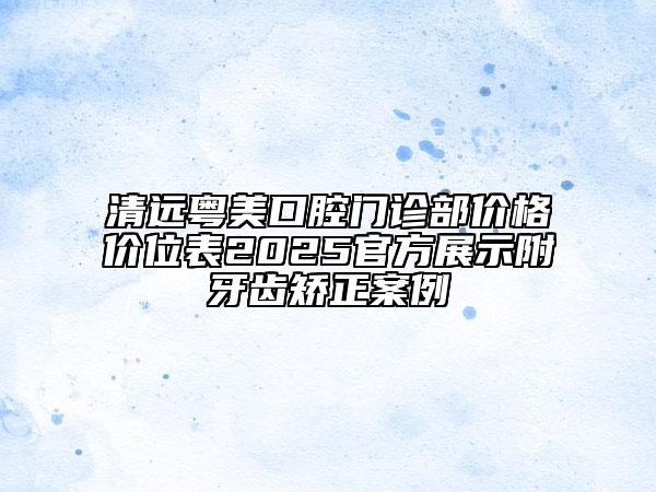 清遠(yuǎn)粵美口腔門診部價格價位表2025官方展示附牙齒矯正案例