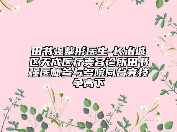 田書強整形醫(yī)生-長治城區(qū)天成醫(yī)療美容診所田書強醫(yī)師參與多院同臺競技爭高下