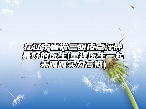 在遼寧省做三眼皮點(diǎn)浮腫最好的醫(yī)生(董建醫(yī)生一起來(lái)瞧瞧實(shí)力高低)
