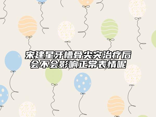 宋建星牙槽骨尖突治療后會(huì)不會(huì)影響正常表情呢