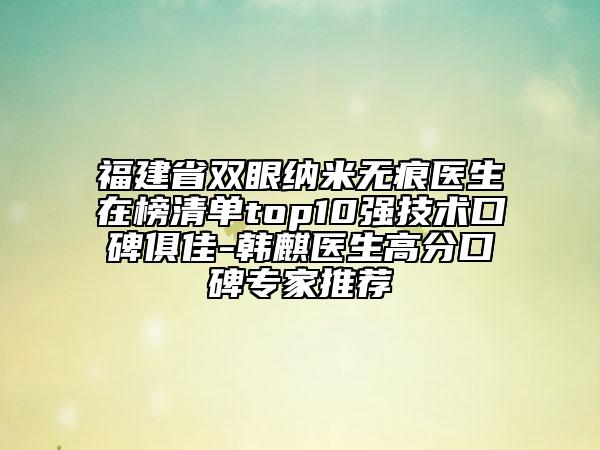 福建省雙眼納米無(wú)痕醫(yī)生在榜清單top10強(qiáng)技術(shù)口碑俱佳-韓麒醫(yī)生高分口碑專家推薦