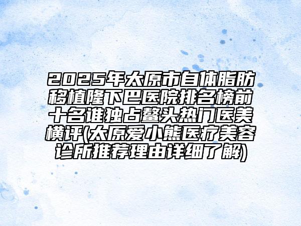 2025年太原市自體脂肪移植隆下巴醫(yī)院排名榜前十名誰(shuí)獨(dú)占鰲頭熱門醫(yī)美橫評(píng)(太原愛(ài)小熊醫(yī)療美容診所推薦理由詳細(xì)了解)