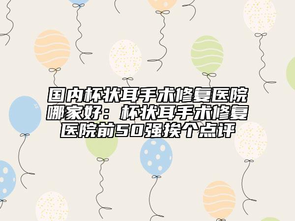 國(guó)內(nèi)杯狀耳手術(shù)修復(fù)醫(yī)院哪家好：杯狀耳手術(shù)修復(fù)醫(yī)院前50強(qiáng)挨個(gè)點(diǎn)評(píng)