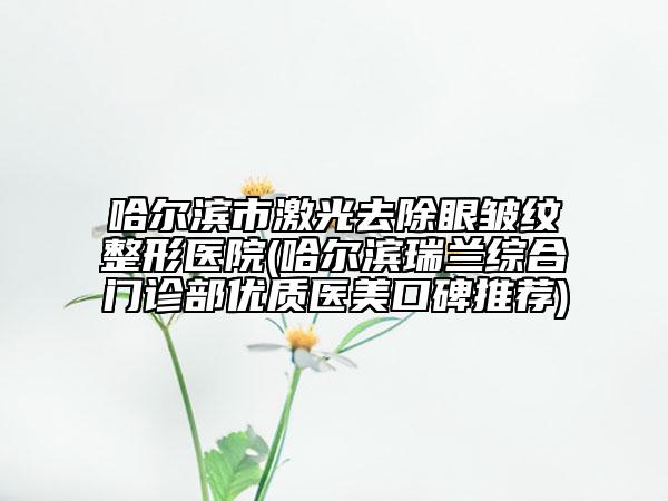 哈爾濱市激光去除眼皺紋整形醫(yī)院(哈爾濱瑞蘭綜合門診部?jī)?yōu)質(zhì)醫(yī)美口碑推薦)