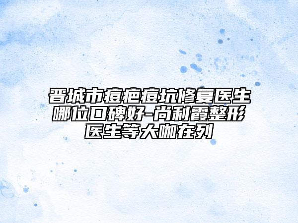 晉城市痘疤痘坑修復(fù)醫(yī)生哪位口碑好-尚利霞整形醫(yī)生等大咖在列