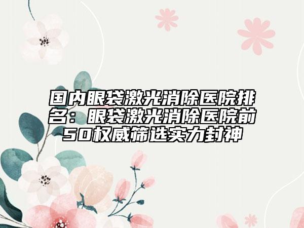 國(guó)內(nèi)眼袋激光消除醫(yī)院排名：眼袋激光消除醫(yī)院前50權(quán)威篩選實(shí)力封神