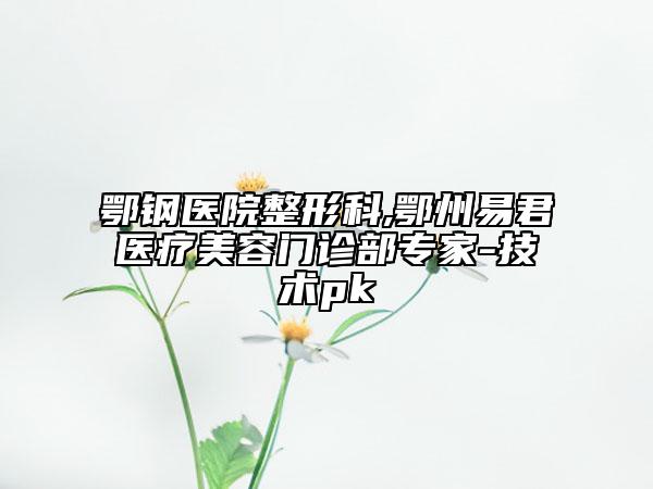 鄂鋼醫(yī)院整形科,鄂州易君醫(yī)療美容門診部專家-技術(shù)pk