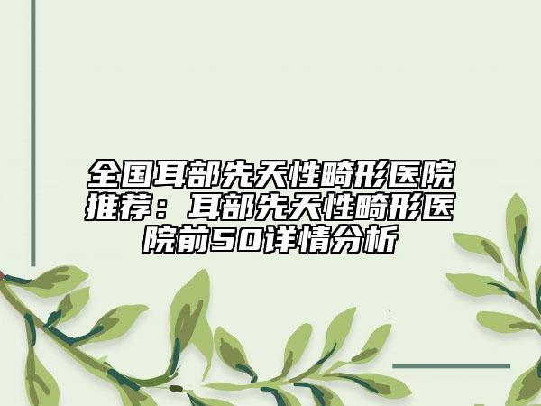 全國耳部先天性畸形醫(yī)院推薦：耳部先天性畸形醫(yī)院前50詳情分析