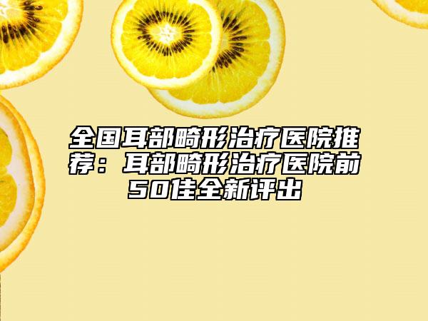 全國耳部畸形治療醫(yī)院推薦：耳部畸形治療醫(yī)院前50佳全新評出