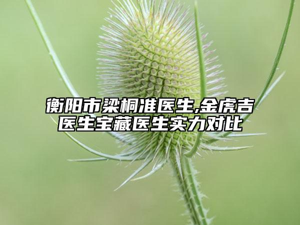 衡陽市梁桐準(zhǔn)醫(yī)生,金虎吉醫(yī)生寶藏醫(yī)生實力對比