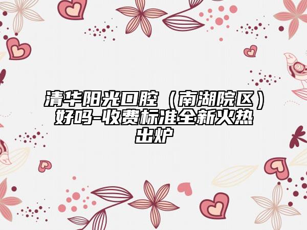 清華陽光口腔（南湖院區(qū)）好嗎-收費(fèi)標(biāo)準(zhǔn)全新火熱出爐