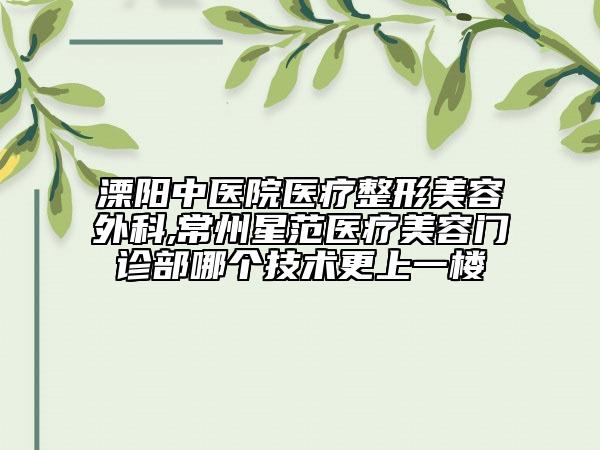 溧陽中醫(yī)院醫(yī)療整形美容外科,常州星范醫(yī)療美容門診部哪個技術(shù)更上一樓