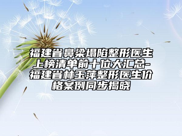 福建省鼻梁塌陷整形醫(yī)生上榜清單前十位大匯總-福建省林玉萍整形醫(yī)生價格案例同步揭曉