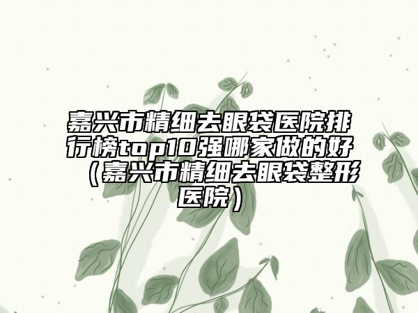 嘉興市精細(xì)去眼袋醫(yī)院排行榜top10強(qiáng)哪家做的好（嘉興市精細(xì)去眼袋整形醫(yī)院）