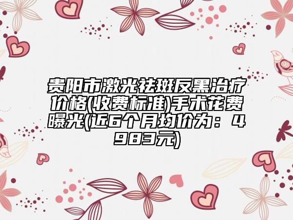 貴陽市激光祛斑反黑治療價(jià)格(收費(fèi)標(biāo)準(zhǔn))手術(shù)花費(fèi)曝光(近6個(gè)月均價(jià)為：4983元)