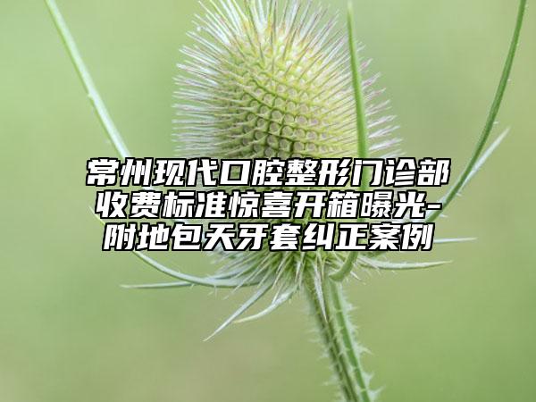 常州現(xiàn)代口腔整形門診部收費(fèi)標(biāo)準(zhǔn)驚喜開箱曝光-附地包天牙套糾正案例