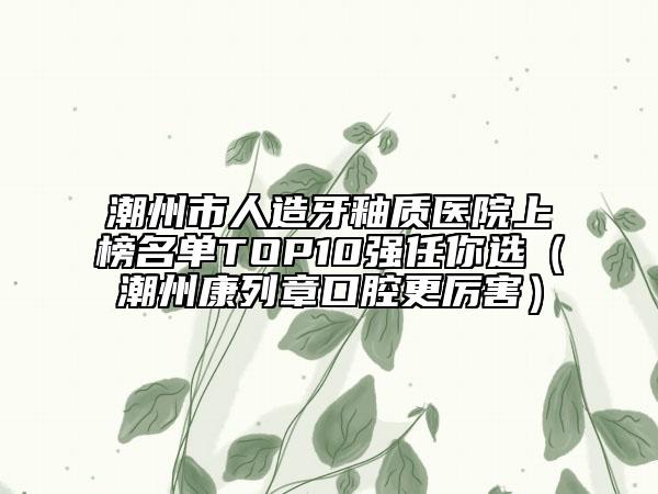潮州市人造牙釉質(zhì)醫(yī)院上榜名單TOP10強(qiáng)任你選（潮州康列章口腔更厲害）
