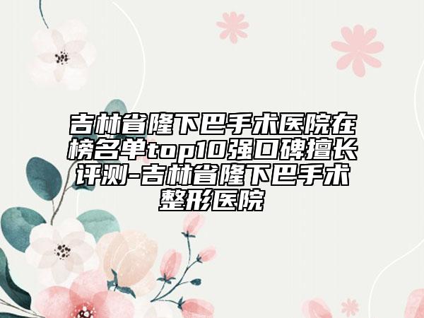 吉林省隆下巴手術(shù)醫(yī)院在榜名單top10強(qiáng)口碑擅長(zhǎng)評(píng)測(cè)-吉林省隆下巴手術(shù)整形醫(yī)院