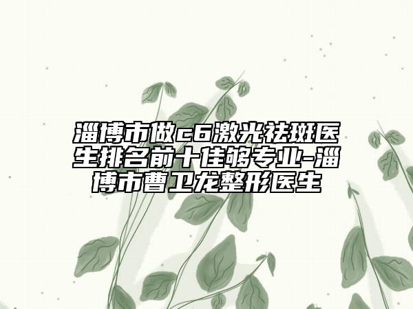 淄博市做c6激光祛斑醫(yī)生排名前十佳夠?qū)I(yè)-淄博市曹衛(wèi)龍整形醫(yī)生