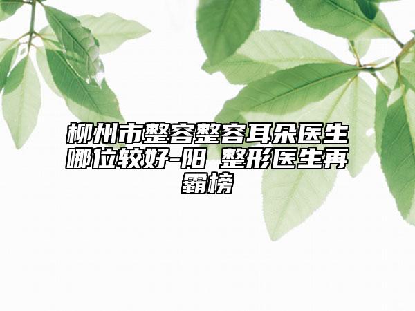 柳州市整容整容耳朵醫(yī)生哪位較好-陽昇整形醫(yī)生再霸榜