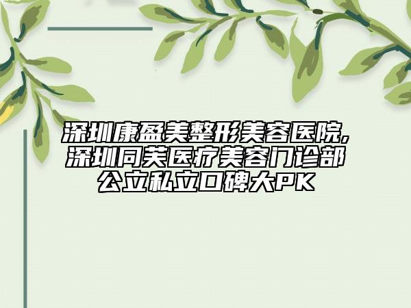 深圳康盈美整形美容醫(yī)院,深圳同芙醫(yī)療美容門診部公立私立口碑大PK