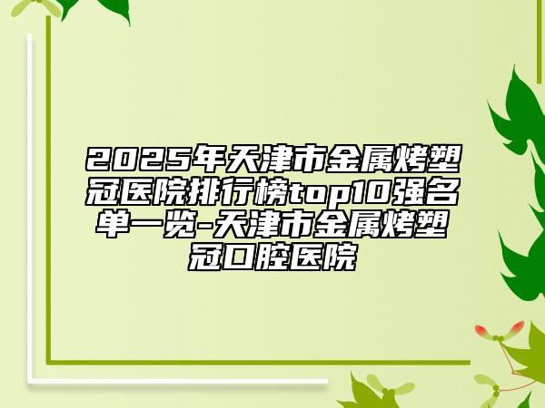2025年天津市金屬烤塑冠醫(yī)院排行榜top10強名單一覽-天津市金屬烤塑冠口腔醫(yī)院