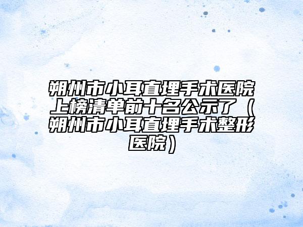 朔州市小耳直埋手術(shù)醫(yī)院上榜清單前十名公示了（朔州市小耳直埋手術(shù)整形醫(yī)院）