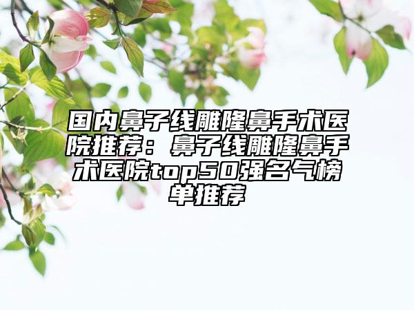 國內(nèi)鼻子線雕隆鼻手術(shù)醫(yī)院推薦：鼻子線雕隆鼻手術(shù)醫(yī)院top50強(qiáng)名氣榜單推薦