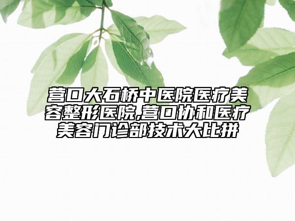 營口大石橋中醫(yī)院醫(yī)療美容整形醫(yī)院,營口協(xié)和醫(yī)療美容門診部技術(shù)大比拼
