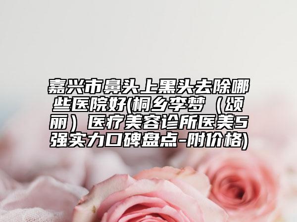嘉興市鼻頭上黑頭去除哪些醫(yī)院好(桐鄉(xiāng)李夢（頌麗）醫(yī)療美容診所醫(yī)美5強實力口碑盤點-附價格)